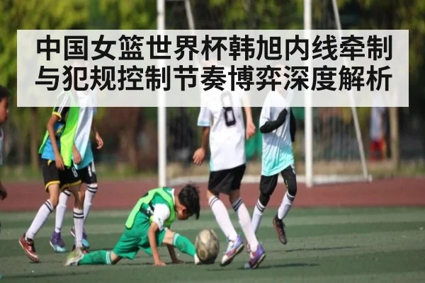 中国女篮世界杯韩旭内线牵制与犯规控制节奏博弈深度解析